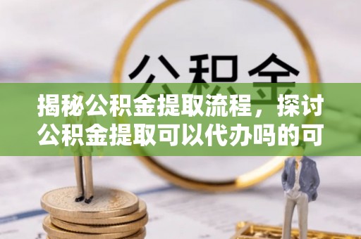 沿河揭秘公积金提取流程，探讨公积金提取可以代办吗的可行性与注意事项