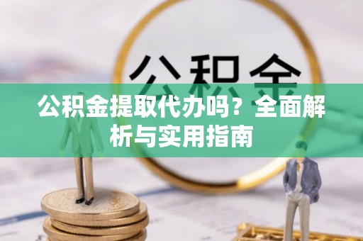 沿河公积金提取代办吗？全面解析与实用指南
