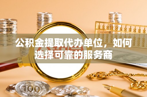 沿河公积金提取代办单位，如何选择可靠的服务商