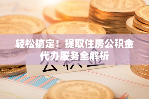 沿河轻松搞定！提取住房公积金代办服务全解析