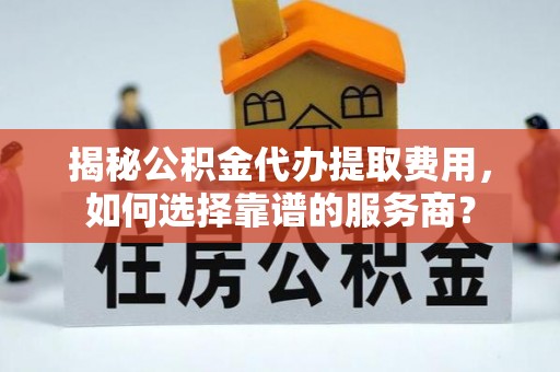 沿河揭秘公积金代办提取费用，如何选择靠谱的服务商？