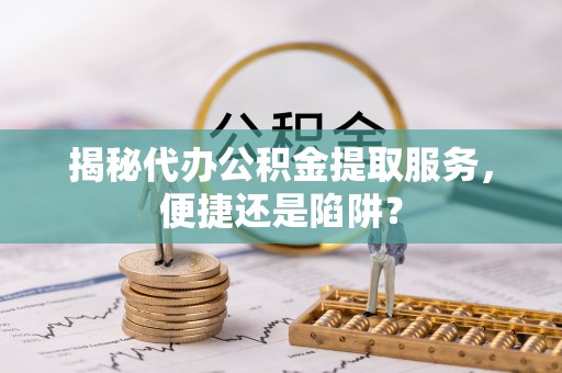 沿河揭秘代办公积金提取服务，便捷还是陷阱？
