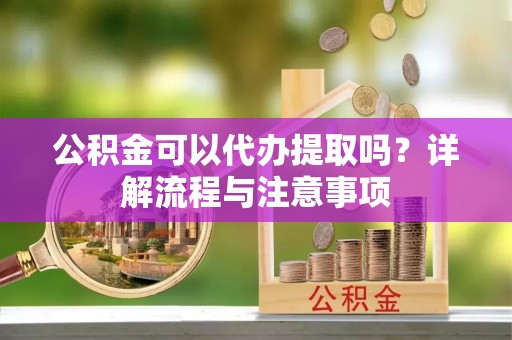 沿河公积金可以代办提取吗？详解流程与注意事项