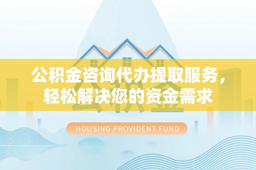 沿河公积金咨询代办提取服务，轻松解决您的资金需求
