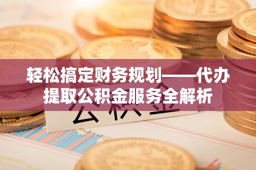 沿河轻松搞定财务规划——代办提取公积金服务全解析