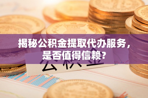沿河揭秘公积金提取代办服务，是否值得信赖？