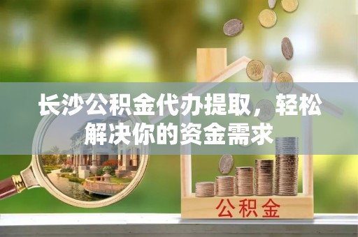沿河长沙公积金代办提取，轻松解决你的资金需求
