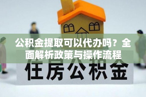沿河公积金提取可以代办吗？全面解析政策与操作流程