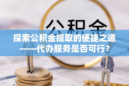 沿河探索公积金提取的便捷之道——代办服务是否可行？