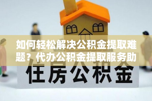 沿河如何轻松解决公积金提取难题？代办公积金提取服务助您一臂之力