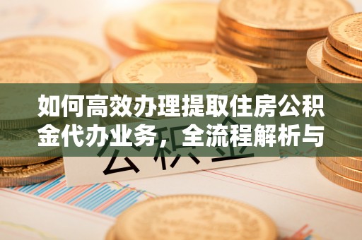 沿河如何高效办理提取住房公积金代办业务，全流程解析与实用建议