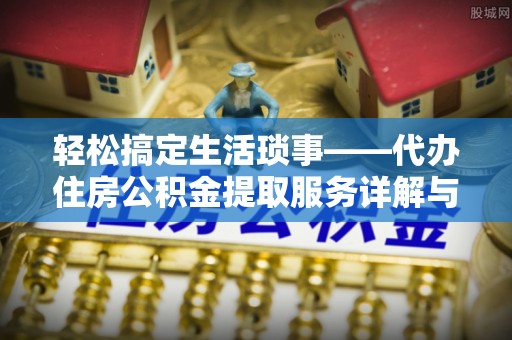 沿河轻松搞定生活琐事——代办住房公积金提取服务详解与实用指南