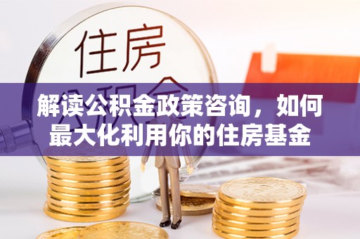 沿河解读公积金政策咨询，如何最大化利用你的住房基金