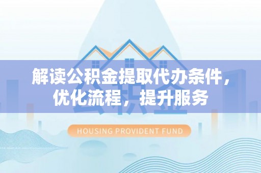 沿河解读公积金提取代办条件，优化流程，提升服务
