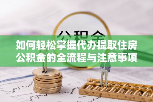 沿河如何轻松掌握代办提取住房公积金的全流程与注意事项