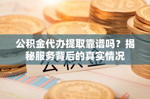 沿河公积金代办提取靠谱吗？揭秘服务背后的真实情况