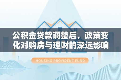 沿河公积金贷款调整后，政策变化对购房与理财的深远影响