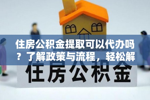 沿河住房公积金提取可以代办吗？了解政策与流程，轻松解决疑惑