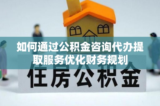 沿河如何通过公积金咨询代办提取服务优化财务规划