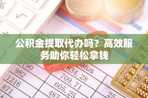 沿河公积金提取代办吗？高效服务助你轻松拿钱