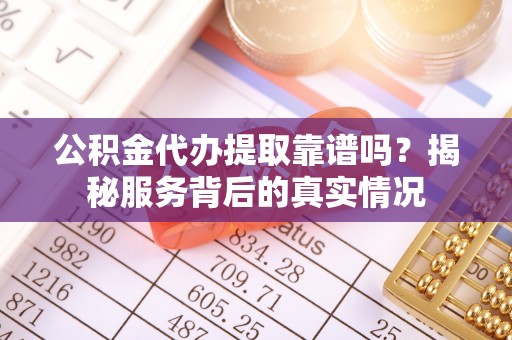沿河公积金代办提取靠谱吗？揭秘服务背后的真实情况
