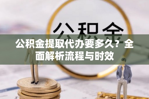 沿河公积金提取代办要多久？全面解析流程与时效