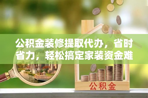 沿河公积金装修提取代办，省时省力，轻松搞定家装资金难题