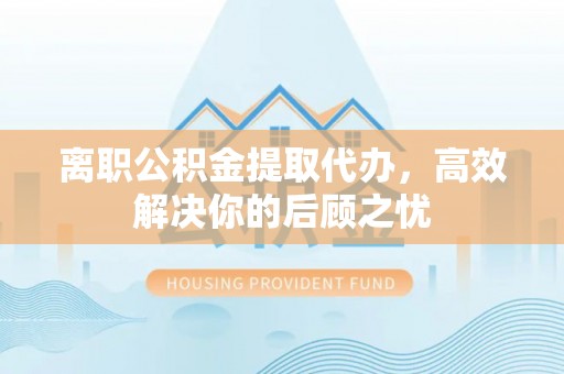 沿河离职公积金提取代办，高效解决你的后顾之忧