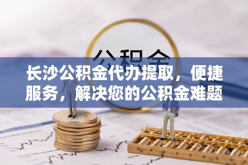 沿河长沙公积金代办提取，便捷服务，解决您的公积金难题