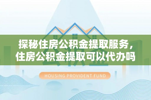 沿河探秘住房公积金提取服务，住房公积金提取可以代办吗的全方位解析
