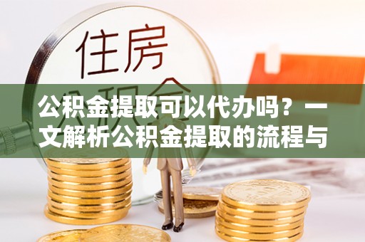 沿河公积金提取可以代办吗？一文解析公积金提取的流程与注意事项