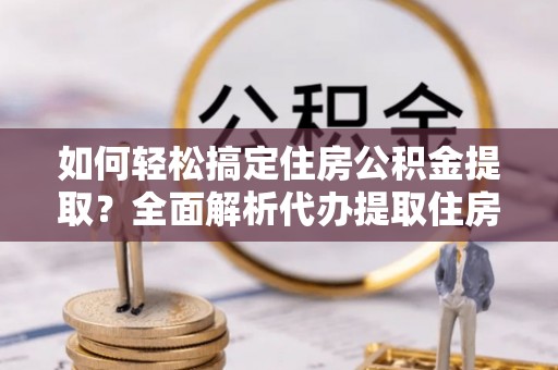 沿河如何轻松搞定住房公积金提取？全面解析代办提取住房公积金流程