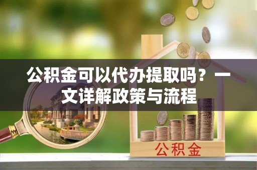 沿河公积金可以代办提取吗？一文详解政策与流程