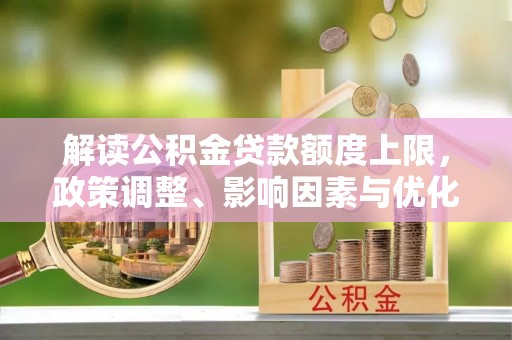 沿河解读公积金贷款额度上限，政策调整、影响因素与优化策略
