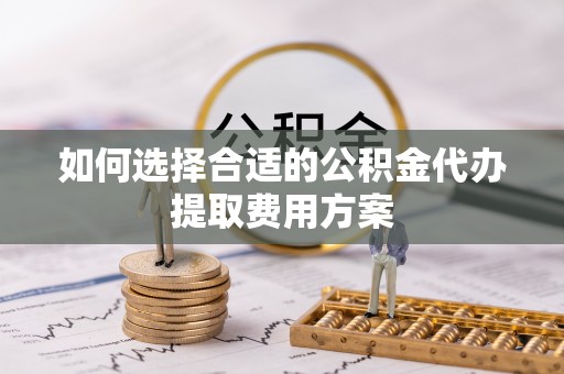 沿河如何选择合适的公积金代办提取费用方案