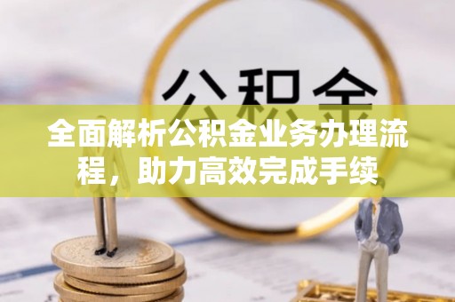 沿河全面解析公积金业务办理流程，助力高效完成手续