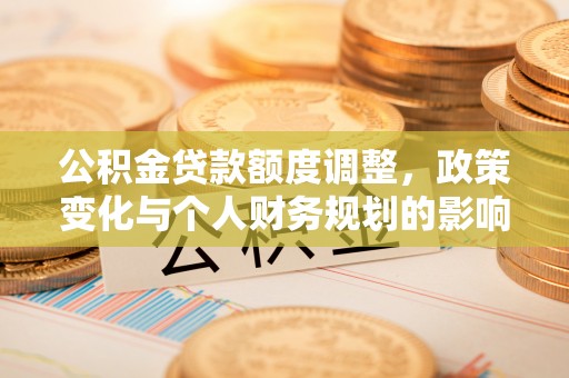 沿河公积金贷款额度调整，政策变化与个人财务规划的影响