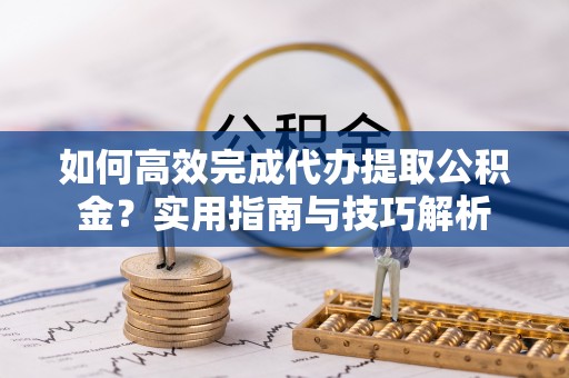 沿河如何高效完成代办提取公积金？实用指南与技巧解析