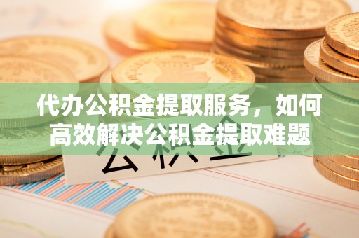 沿河代办公积金提取服务，如何高效解决公积金提取难题