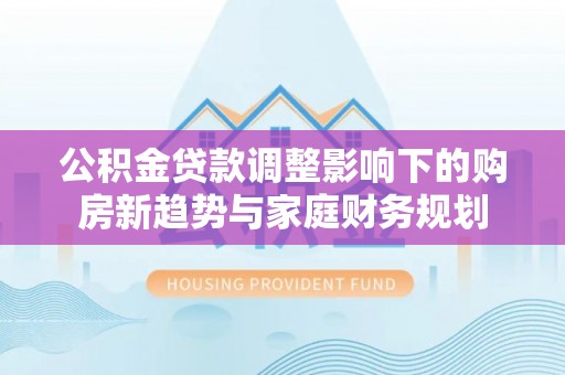 沿河公积金贷款调整影响下的购房新趋势与家庭财务规划