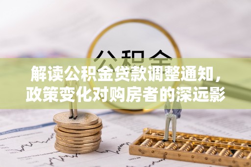 沿河解读公积金贷款调整通知，政策变化对购房者的深远影响