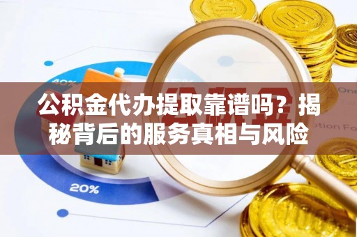 沿河公积金代办提取靠谱吗？揭秘背后的服务真相与风险