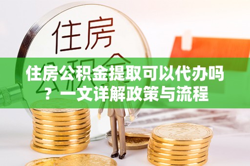 沿河住房公积金提取可以代办吗？一文详解政策与流程