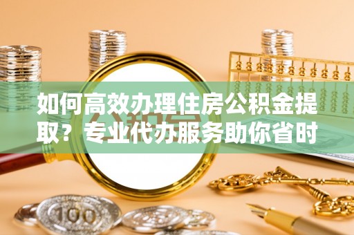 沿河如何高效办理住房公积金提取？专业代办服务助你省时省力