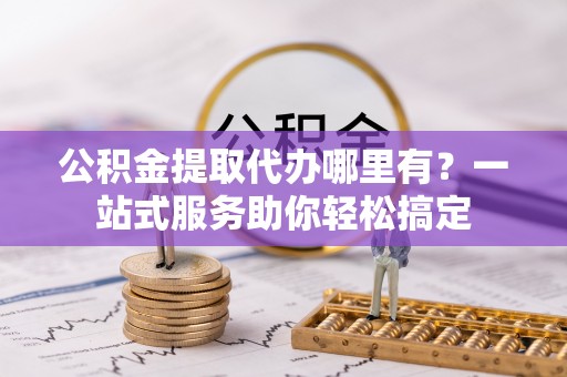 沿河公积金提取代办哪里有？一站式服务助你轻松搞定