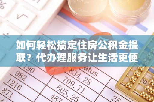 沿河如何轻松搞定住房公积金提取？代办理服务让生活更便捷！