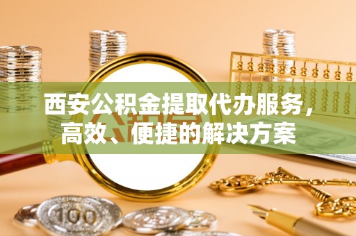 沿河西安公积金提取代办服务，高效、便捷的解决方案
