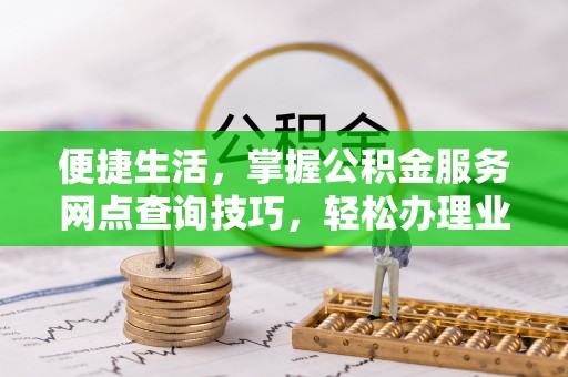 沿河便捷生活，掌握公积金服务网点查询技巧，轻松办理业务