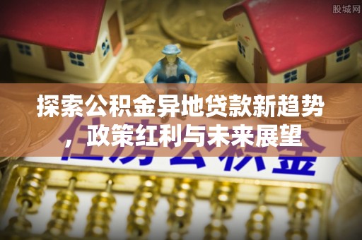 沿河探索公积金异地贷款新趋势，政策红利与未来展望
