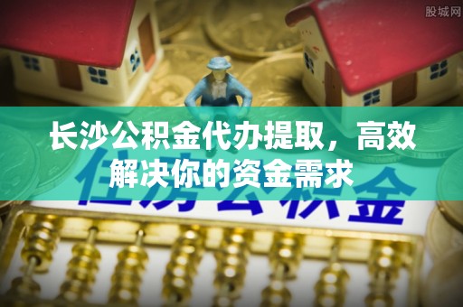 沿河长沙公积金代办提取，高效解决你的资金需求